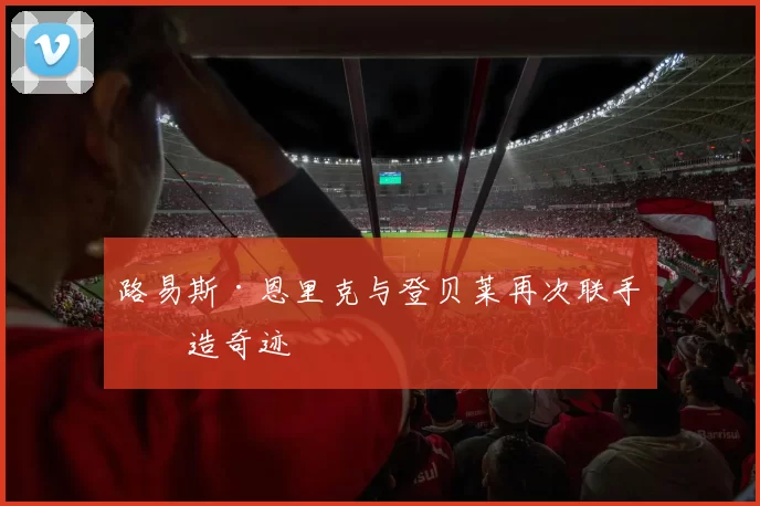 路易斯·恩里克与登贝莱再次联手创造奇迹