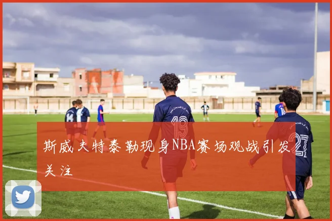 斯威夫特泰勒现身NBA赛场观战引发关注