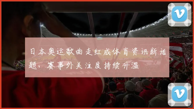 日本奥运歌曲走红成体育资讯新话题,赛事外关注度持续升温