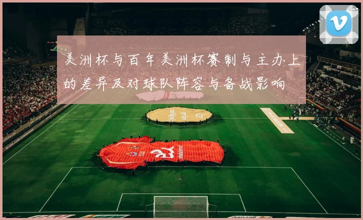 美洲杯与百年美洲杯赛制与主办上的差异及对球队阵容与备战影响
