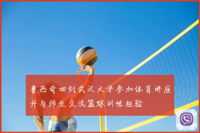鲁西奇回到武汉大学参加体育讲座并与师生交流篮球训练经验