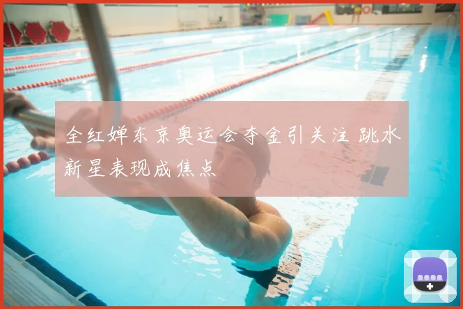 全红婵东京奥运会夺金引关注 跳水新星表现成焦点